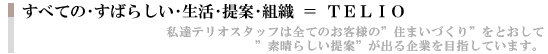 たくさんの・すばらしい・生活・提案・組織=TERIO 私達テリオスタッフは全てのお客様の「住まいづくり」を通して「素晴らしい提案」が出る企業を目指しています。